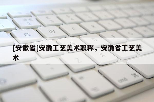 [安徽省]安徽工藝美術(shù)職稱，安徽省工藝美術(shù)