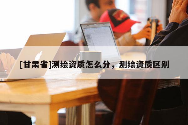 [甘肅省]測繪資質(zhì)怎么分，測繪資質(zhì)區(qū)別