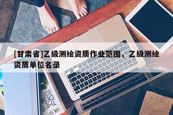 [甘肅省]乙級測繪資質(zhì)作業(yè)范圍，乙級測繪資質(zhì)單位名錄