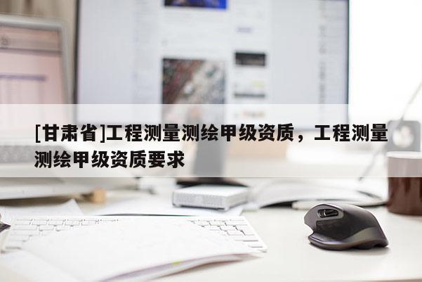 [甘肅省]工程測(cè)量測(cè)繪甲級(jí)資質(zhì)，工程測(cè)量測(cè)繪甲級(jí)資質(zhì)要求