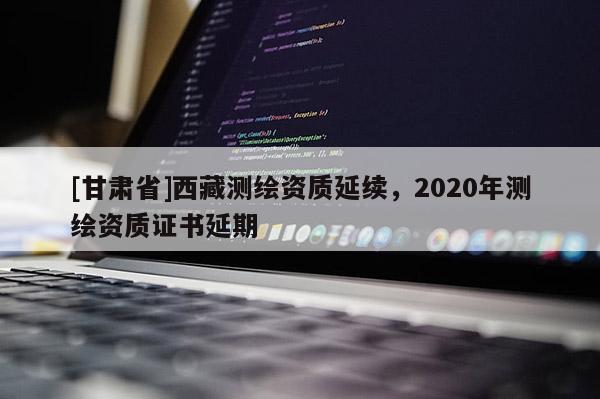 [甘肅省]西藏測(cè)繪資質(zhì)延續(xù)，2020年測(cè)繪資質(zhì)證書(shū)延期