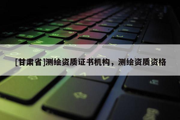 [甘肅省]測繪資質(zhì)證書機(jī)構(gòu)，測繪資質(zhì)資格