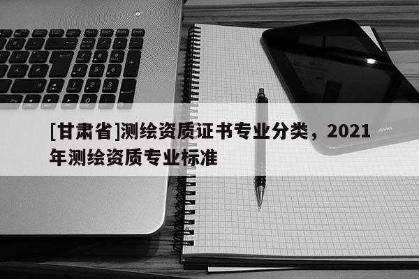 [甘肅省]測(cè)繪資質(zhì)證書專業(yè)分類，2021年測(cè)繪資質(zhì)專業(yè)標(biāo)準(zhǔn)