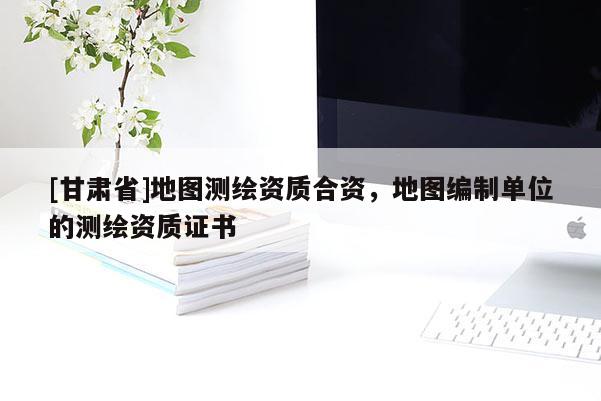 [甘肅省]地圖測繪資質(zhì)合資，地圖編制單位的測繪資質(zhì)證書