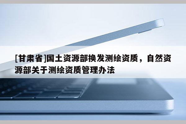 [甘肅省]國(guó)土資源部換發(fā)測(cè)繪資質(zhì)，自然資源部關(guān)于測(cè)繪資質(zhì)管理辦法