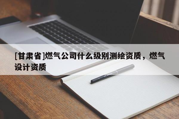 [甘肅省]燃?xì)夤臼裁醇?jí)別測(cè)繪資質(zhì)，燃?xì)庠O(shè)計(jì)資質(zhì)