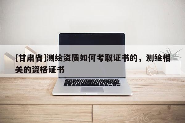 [甘肅省]測繪資質(zhì)如何考取證書的，測繪相關(guān)的資格證書