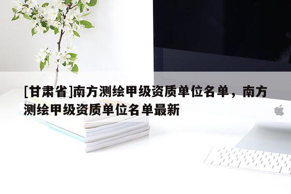 [甘肅省]南方測(cè)繪甲級(jí)資質(zhì)單位名單，南方測(cè)繪甲級(jí)資質(zhì)單位名單最新