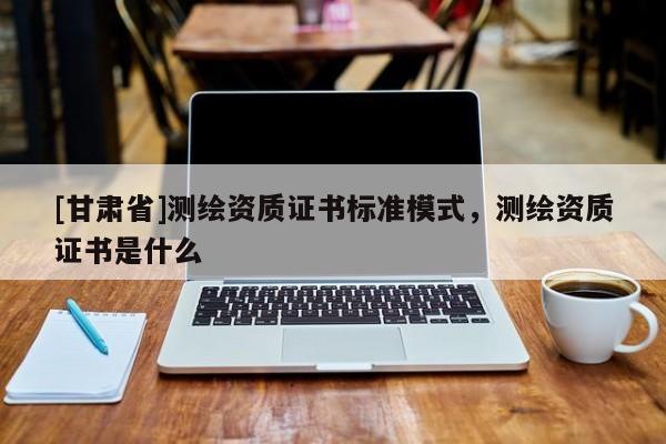 [甘肅省]測(cè)繪資質(zhì)證書(shū)標(biāo)準(zhǔn)模式，測(cè)繪資質(zhì)證書(shū)是什么