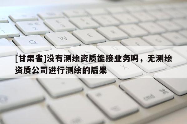 [甘肅省]沒(méi)有測(cè)繪資質(zhì)能接業(yè)務(wù)嗎，無(wú)測(cè)繪資質(zhì)公司進(jìn)行測(cè)繪的后果