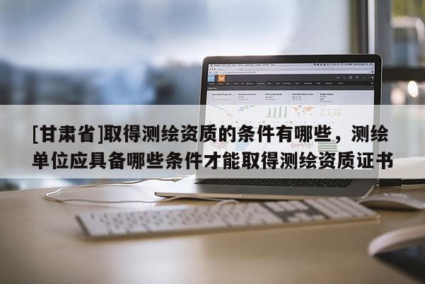 [甘肅省]取得測(cè)繪資質(zhì)的條件有哪些，測(cè)繪單位應(yīng)具備哪些條件才能取得測(cè)繪資質(zhì)證書(shū)