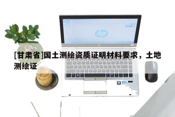 [甘肅省]國(guó)土測(cè)繪資質(zhì)證明材料要求，土地測(cè)繪證