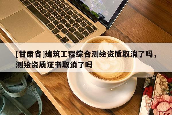 [甘肅省]建筑工程綜合測繪資質(zhì)取消了嗎，測繪資質(zhì)證書取消了嗎