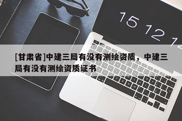 [甘肅省]中建三局有沒有測繪資質，中建三局有沒有測繪資質證書