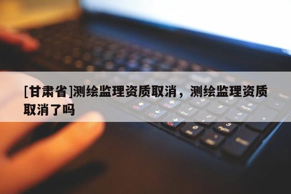 [甘肅省]測繪監(jiān)理資質取消，測繪監(jiān)理資質取消了嗎