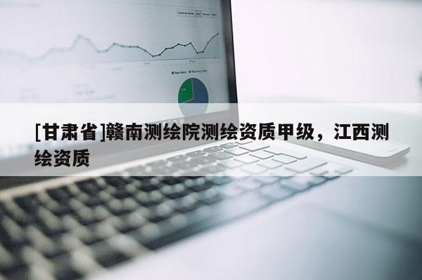 [甘肅省]贛南測繪院測繪資質甲級，江西測繪資質