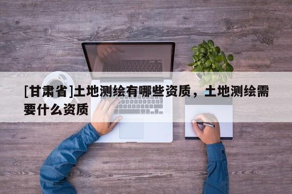 [甘肅省]土地測繪有哪些資質(zhì)，土地測繪需要什么資質(zhì)