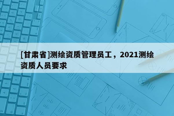[甘肅省]測繪資質(zhì)管理員工，2021測繪資質(zhì)人員要求