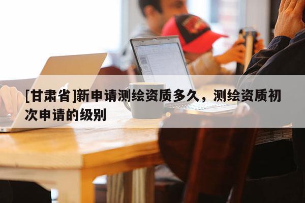 [甘肅省]新申請測繪資質多久，測繪資質初次申請的級別