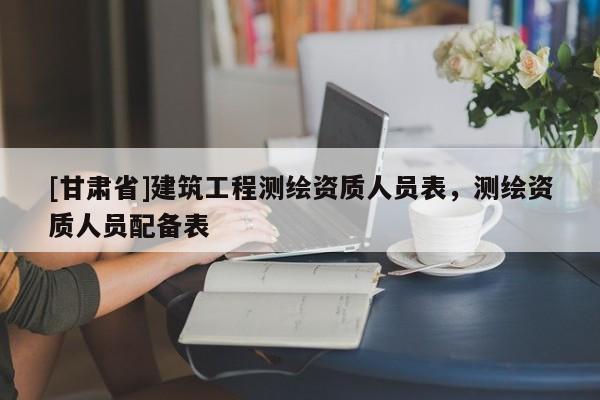 [甘肅省]建筑工程測繪資質人員表，測繪資質人員配備表