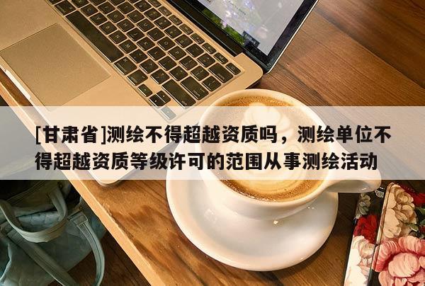 [甘肅省]測(cè)繪不得超越資質(zhì)嗎，測(cè)繪單位不得超越資質(zhì)等級(jí)許可的范圍從事測(cè)繪活動(dòng)