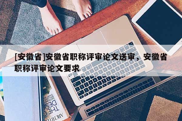 [安徽省]安徽省職稱評審論文送審，安徽省職稱評審論文要求