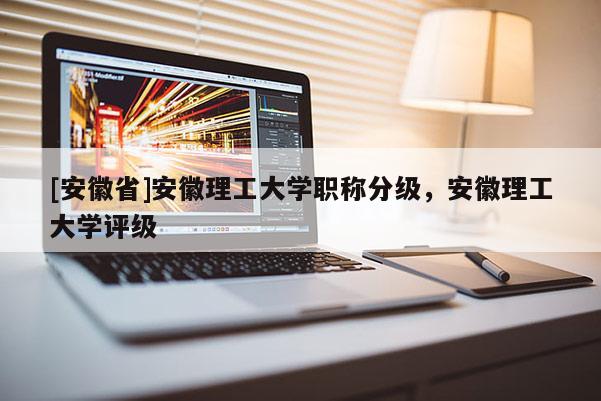[安徽省]安徽理工大學(xué)職稱分級，安徽理工大學(xué)評級