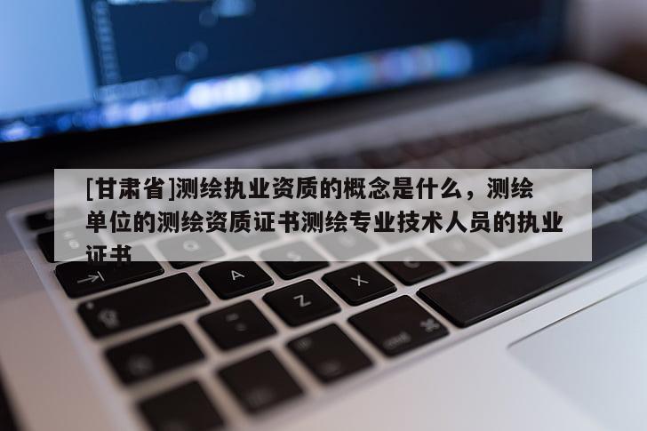 [甘肅省]測繪執(zhí)業(yè)資質(zhì)的概念是什么，測繪單位的測繪資質(zhì)證書測繪專業(yè)技術人員的執(zhí)業(yè)證書