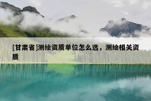 [甘肅省]測(cè)繪資質(zhì)單位怎么選，測(cè)繪相關(guān)資質(zhì)