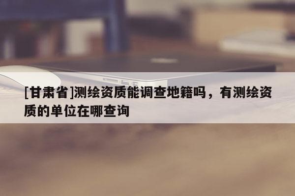 [甘肅省]測繪資質(zhì)能調(diào)查地籍嗎，有測繪資質(zhì)的單位在哪查詢