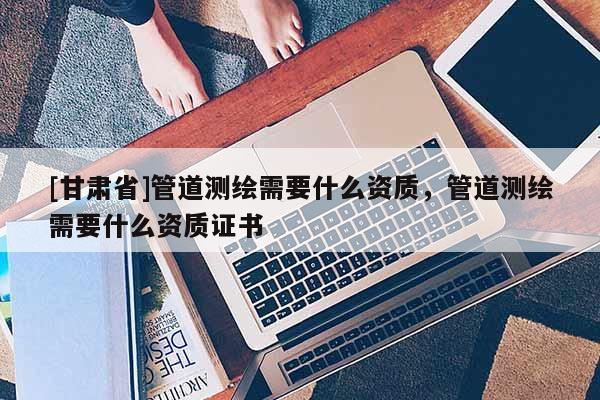 [甘肅省]管道測(cè)繪需要什么資質(zhì)，管道測(cè)繪需要什么資質(zhì)證書