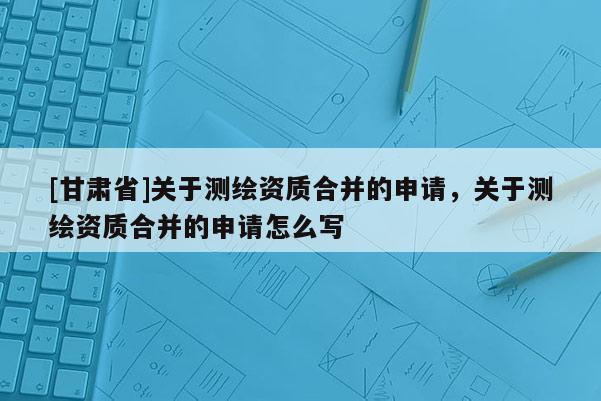 [甘肅省]關(guān)于測繪資質(zhì)合并的申請，關(guān)于測繪資質(zhì)合并的申請怎么寫