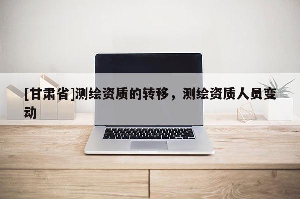[甘肅省]測(cè)繪資質(zhì)的轉(zhuǎn)移，測(cè)繪資質(zhì)人員變動(dòng)