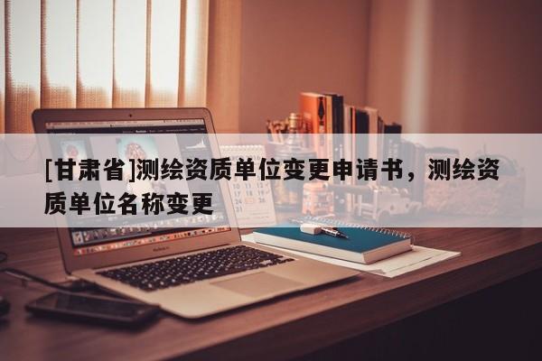 [甘肅省]測繪資質(zhì)單位變更申請書，測繪資質(zhì)單位名稱變更