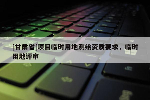 [甘肅省]項(xiàng)目臨時(shí)用地測(cè)繪資質(zhì)要求，臨時(shí)用地評(píng)審