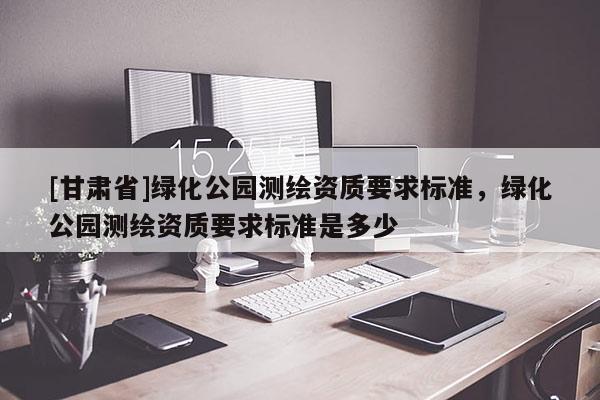[甘肅省]綠化公園測繪資質(zhì)要求標準，綠化公園測繪資質(zhì)要求標準是多少