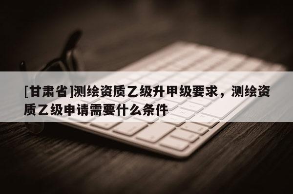 [甘肅省]測繪資質乙級升甲級要求，測繪資質乙級申請需要什么條件