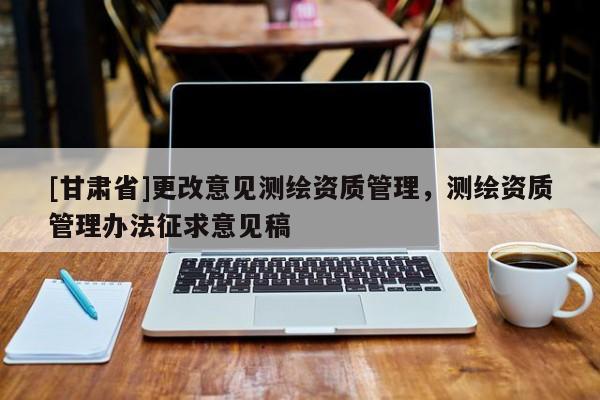 [甘肅省]更改意見測繪資質(zhì)管理，測繪資質(zhì)管理辦法征求意見稿