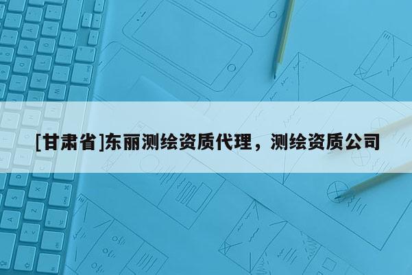 [甘肅省]東麗測(cè)繪資質(zhì)代理，測(cè)繪資質(zhì)公司