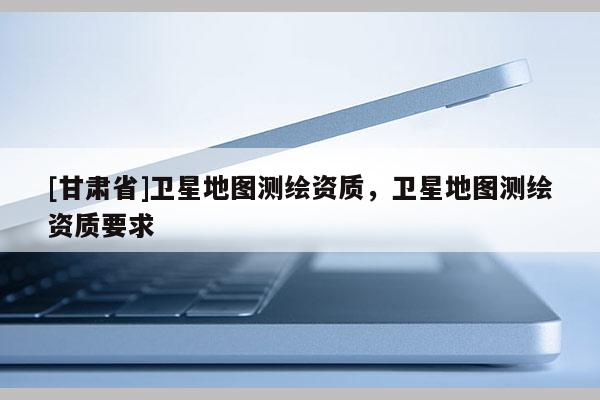 [甘肅省]衛(wèi)星地圖測繪資質(zhì)，衛(wèi)星地圖測繪資質(zhì)要求