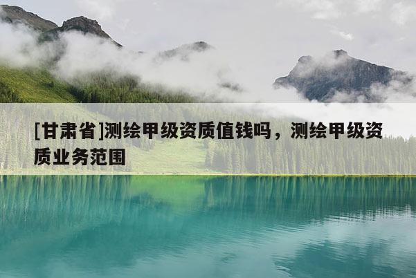 [甘肅省]測繪甲級資質值錢嗎，測繪甲級資質業(yè)務范圍