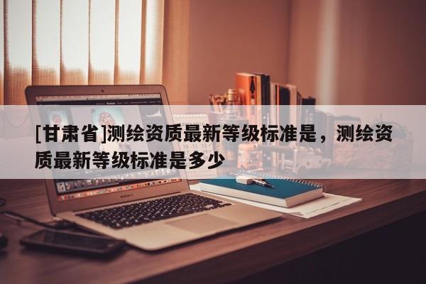 [甘肅省]測繪資質(zhì)最新等級標(biāo)準(zhǔn)是，測繪資質(zhì)最新等級標(biāo)準(zhǔn)是多少
