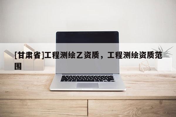 [甘肅省]工程測繪乙資質(zhì)，工程測繪資質(zhì)范圍