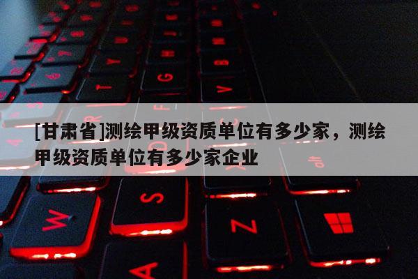 [甘肅省]測繪甲級資質(zhì)單位有多少家，測繪甲級資質(zhì)單位有多少家企業(yè)