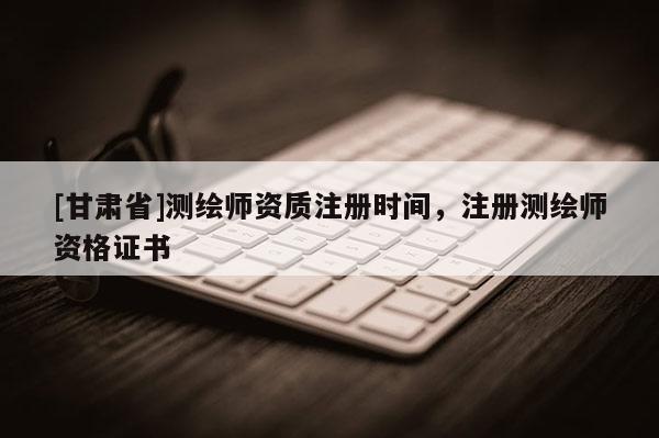 [甘肅省]測繪師資質(zhì)注冊時(shí)間，注冊測繪師資格證書