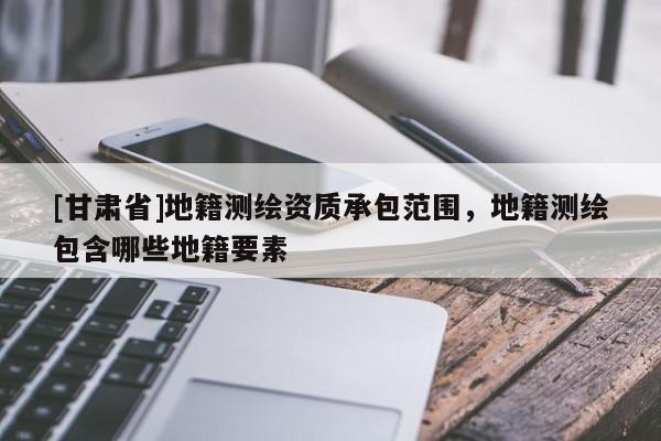 [甘肅省]地籍測繪資質(zhì)承包范圍，地籍測繪包含哪些地籍要素