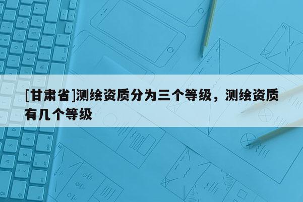 [甘肅省]測繪資質(zhì)分為三個等級，測繪資質(zhì)有幾個等級