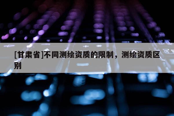 [甘肅省]不同測(cè)繪資質(zhì)的限制，測(cè)繪資質(zhì)區(qū)別
