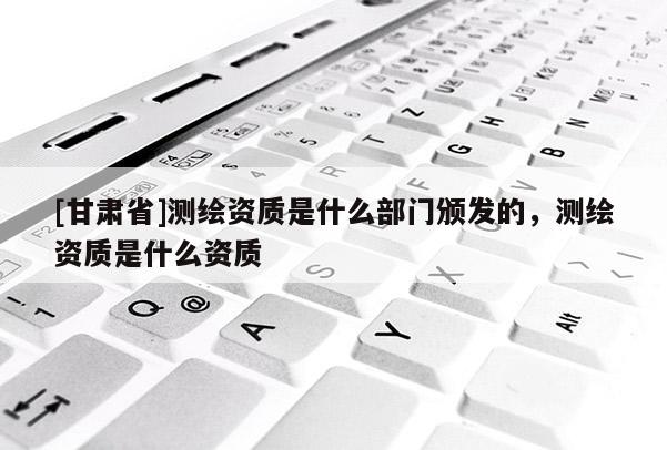 [甘肅省]測繪資質(zhì)是什么部門頒發(fā)的，測繪資質(zhì)是什么資質(zhì)