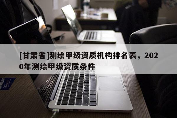 [甘肅省]測繪甲級資質(zhì)機(jī)構(gòu)排名表，2020年測繪甲級資質(zhì)條件